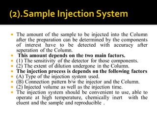  The amount of the sample to be injected into the Column
after the preparation can be determined by the components
of interest have to be detected with accuracy after
seperation of the Column.
 This amount depends on the two main factors.
 (1) The sensitivity of the detector for those components.
 (2) The extent of dilution undergone in the Column.
 The injection process is depends on the following factors
 (A) Type of the injection system used.
 (B) Connection pattern b/w the injector and the Column.
 (2) Injected volume as well as the injection time.
 The injection system should be convenient to use, able to
operate at high temperature, chemically inert with the
eluent and the sample and reproducible .
 