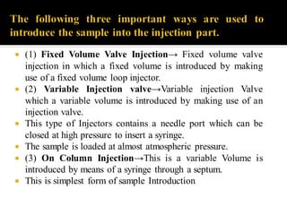  (1) Fixed Volume Valve Injection→ Fixed volume valve
injection in which a fixed volume is introduced by making
use of a fixed volume loop injector.
 (2) Variable Injection valve→Variable injection Valve
which a variable volume is introduced by making use of an
injection valve.
 This type of Injectors contains a needle port which can be
closed at high pressure to insert a syringe.
 The sample is loaded at almost atmospheric pressure.
 (3) On Column Injection→This is a variable Volume is
introduced by means of a syringe through a septum.
 This is simplest form of sample Introduction
 