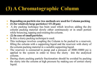  Depending on particle size two methods are used for Column packing
 (1) for relativelylarge particles(>15-20 μm)
 A dry packing technique has been used which involves adding the dry
column packing material slowly either continuously or in small portion
while bouncing, tapping and rotatingthe column.
 (2) In case of small particles.
 In this a slurry packing techniqueis used.
 This technique involves coupling the Column to be packed to a reservoir,
filling the column with a supporting liquid and the reservoir with slurry of
the column packing material in a suitable supportingliquid.
 The reservoir is connected to pump and a pressure of 3000-10000 psi is
applied to the system in order to force the slurry into the analytical
column.
 During slurry packing particle fractionation should be avoided by packing
the slurry into the column at high pressure by making use of correct slurry
liquid.
 