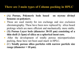  (A) Porous, Polymeric beds based on styrene divinyl
benzene co-polymers.
 These are used mainly for ion exchange and size exclusion
chromatography. These have been now replaced by silica based
pickings which are more efficient and mechanically more stable.
 (B) Porous Layer beds (diameter 30-55 μm) consisting of a
thin shell (1-3μm) of silica on a spherical inent core.
 After the development of totally porous microparticulate
packing, these have not been used much in HPLC.
 (C) Totally porous silica particles with narrow particle size
range (diameter < 10 μm).
 
