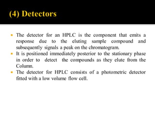  The detector for an HPLC is the component that emits a
response due to the eluting sample compound and
subsequently signals a peak on the chromatogram.
 It is positioned immediately posterior to the stationary phase
in order to detect the compounds as they elute from the
Column.
 The detector for HPLC consists of a photometric detector
fitted with a low volume flow cell.
 