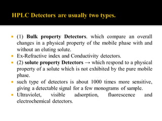  (1) Bulk property Detectors. which compare an overall
changes in a physical property of the mobile phase with and
without an eluting solute.
 Ex-Refractive index and Conductivity detectors.
 (2) solute property Detectors → which respond to a physical
property of a solute which is not exhibited by the pure mobile
phase.
 such type of detectors is about 1000 times more sensitive,
giving a detectable signal for a few monograms of sample.
 Ultraviolet, visible adsorption, fluorescence and
electrochemical detectors.
 