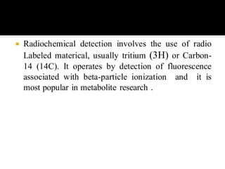  Radiochemical detection involves the use of radio
Labeled materical, usually tritium (3H) or Carbon-
14 (14C). It operates by detection of fluorescence
associated with beta-particle ionization and it is
most popular in metabolite research .
 