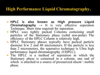  HPLC is also known as High pressure Liquid
Chromatography → It is very effective seperation
Technique. Short time required for seperation.
 HPLC uses tightly packed Columns containing small
particles of the Stationary phase (solid non-polar) The
efficiency of the HPLC Column is relatively high.
 HPLC Stationary phases typically have packed particle
diameter b/w 2 and 40 micrometers. If the particle is less
than 2 micrometers, the seperative technique is Ultra high
performance liquid chromatography (UHPLC).
 The HPLC is a method of seperation in which the
Stationary phase is contained in a column, one end of
which is attached to a source of pressurized eluent  mobile
phase.
 