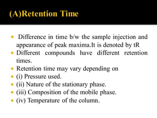  Difference in time b/w the sample injection and
appearance of peak maxima.It is denoted by tR
 Different compounds have different retention
times.
 Retention time may vary depending on
 (i) Pressure used.
 (ii) Nature of the stationary phase.
 (iii) Composition of the mobile phase.
 (iv) Temperature of the column.
 