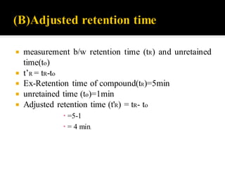  measurement b/w retention time (tR) and unretained
time(to)
 t’R = tR-to
 Ex-Retention time of compound(tR)=5min
 unretained time (to)=1min
 Adjusted retention time (t'R) = tR- to
 =5-1
 = 4 min.
 