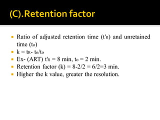  Ratio of adjusted retention time (t'R) and unretained
time (to)
 k = tR- to/to
 Ex- (ART) t'R = 8 min, to = 2 min.
 Retention factor (k) = 8-2/2 = 6/2=3 min.
 Higher the k value, greater the resolution.
 