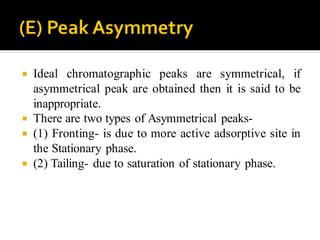  Ideal chromatographic peaks are symmetrical, if
asymmetrical peak are obtained then it is said to be
inappropriate.
 There are two types of Asymmetrical peaks-
 (1) Fronting- is due to more active adsorptive site in
the Stationary phase.
 (2) Tailing- due to saturation of stationary phase.
 
