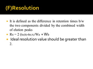  It is defined as the difference in retention times b/w
the two components divided by the combined width
of elution peaks
 Rs = 2 (tR(B)-tR(A)/Wa +Wb
 Ideal resolution value should be greater than
2.
 