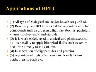  (1) All type of biological molecules have been purified.
 (2) Reverse phase HPLC is useful for seperation of polar
compounds such as drugs and their metabolites, peptides,
vitamins,polyphenols and steroids.
 (3) It is work widely used in clinical and pharmaceutical
as it is possibly to apply biological fluids such as serum
and urine directly to the Column.
 (4) In seperation of oligopeptides and proteins.
 (5) seperation of high polar compounds such as amino
acids, organic acids etc.
 