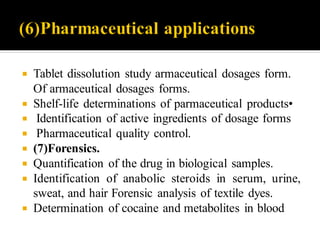  Tablet dissolution study armaceutical dosages form.
Of armaceutical dosages forms.
 Shelf-life determinations of parmaceutical products•
 Identification of active ingredients of dosage forms
 Pharmaceutical quality control.
 (7)Forensics.
 Quantification of the drug in biological samples.
 Identification of anabolic steroids in serum, urine,
sweat, and hair Forensic analysis of textile dyes.
 Determination of cocaine and metabolites in blood
 
