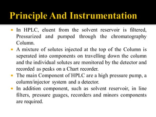  In HPLC, eluent from the solvent reservoir is filtered,
Pressurized and pumped through the chromatography
Column.
 A mixture of solutes injected at the top of the Column is
seperated into components on travelling down the column
and the individual solutes are monitored by the detector and
recorded as peaks on a Chart recorder.
 The main Component of HPLC are a high pressure pump, a
column/injector system and a detector.
 In addition component, such as solvent reservoir, in line
filters, pressure guages, recorders and minors components
are required.
 