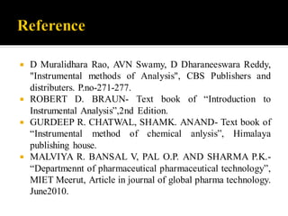 D Muralidhara Rao, AVN Swamy, D Dharaneeswara Reddy,
"Instrumental methods of Analysis", CBS Publishers and
distributers. P.no-271-277.
 ROBERT D. BRAUN- Text book of “Introduction to
Instrumental Analysis”,2nd Edition.
 GURDEEP R. CHATWAL, SHAMK. ANAND- Text book of
“Instrumental method of chemical anlysis”, Himalaya
publishing house.
 MALVIYA R. BANSAL V, PAL O.P. AND SHARMA P.K.-
“Departmennt of pharmaceutical pharmaceutical technology”,
MIET Meerut, Article in journal of global pharma technology.
June2010.
 