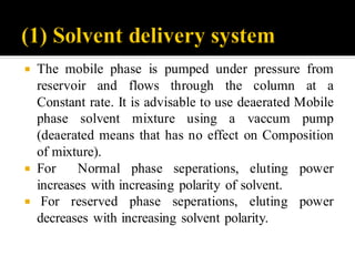  The mobile phase is pumped under pressure from
reservoir and flows through the column at a
Constant rate. It is advisable to use deaerated Mobile
phase solvent mixture using a vaccum pump
(deaerated means that has no effect on Composition
of mixture).
 For Normal phase seperations, eluting power
increases with increasing polarity of solvent.
 For reserved phase seperations, eluting power
decreases with increasing solvent polarity.
 