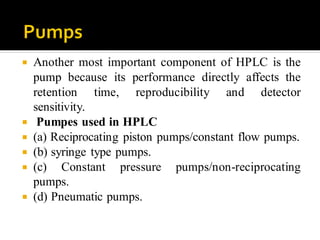 Another most important component of HPLC is the
pump because its performance directly affects the
retention time, reproducibility and detector
sensitivity.
 Pumpes used in HPLC
 (a) Reciprocating piston pumps/constant flow pumps.
 (b) syringe type pumps.
 (c) Constant pressure pumps/non-reciprocating
pumps.
 (d) Pneumatic pumps.
 