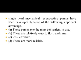  single head mechanical reciprocating pumps have
been developed because of the following important
advantage.
 (a) These pumps one the most convenient to use.
 (b) These are relatively easy to flush and rinse.
 (c) cost effective.
 (d) These are more reliable.
 