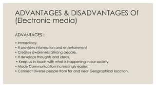 ADVANTAGES & DISADVANTAGES Of
(Electronic media)
ADVANTAGES :
• Immediacy,
• It provides information and entertainment
• Creates awareness among people,
• It develops thoughts and ideas,
• Keep us in touch with what is happening in our society.
• Made Communication increasingly easier.
• Connect Diverse people from far and near Geographical location.
 