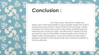Conclusion :
For many years, electronic media has
taken upon itself responsibility to give people insight into what’s
happening around them. Good or bed impacts aside, media
has been an instrumental part in educating, entertaining and
informing the society for ages. The electronics media not only
provides access to information where people view or listen to
digital video, photographs, music and stories but also allows
people to produce and disseminate their creative materials to
mass audiences.
 