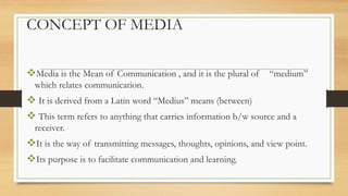 CONCEPT OF MEDIA
❖Media is the Mean of Communication , and it is the plural of “medium”
which relates communication.
❖ It is derived from a Latin word “Medius” means (between)
❖ This term refers to anything that carries information b/w source and a
receiver.
❖It is the way of transmitting messages, thoughts, opinions, and view point.
❖Its purpose is to facilitate communication and learning.
 