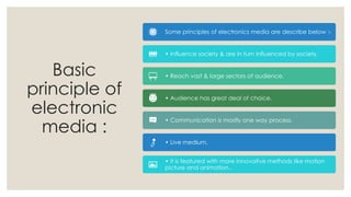 Basic
principle of
electronic
media :
Some principles of electronics media are describe below :-
• Influence society & are in turn influenced by society.
• Reach vast & large sectors of audience.
• Audience has great deal of choice.
• Communication is mostly one way process.
• Live medium.
• It is featured with more innovative methods like motion
picture and animation..
 