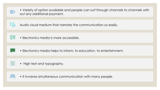 • Variety of option available and people can surf through channels to channels with
out any additional payment.
Audio visual medium that narrates the communication so easily.
• Electronics media is more accessible.
• Electronics media helps to inform, to education, to entertainment.
• High text and typography.
• It involves simultaneous communication with many people.
 