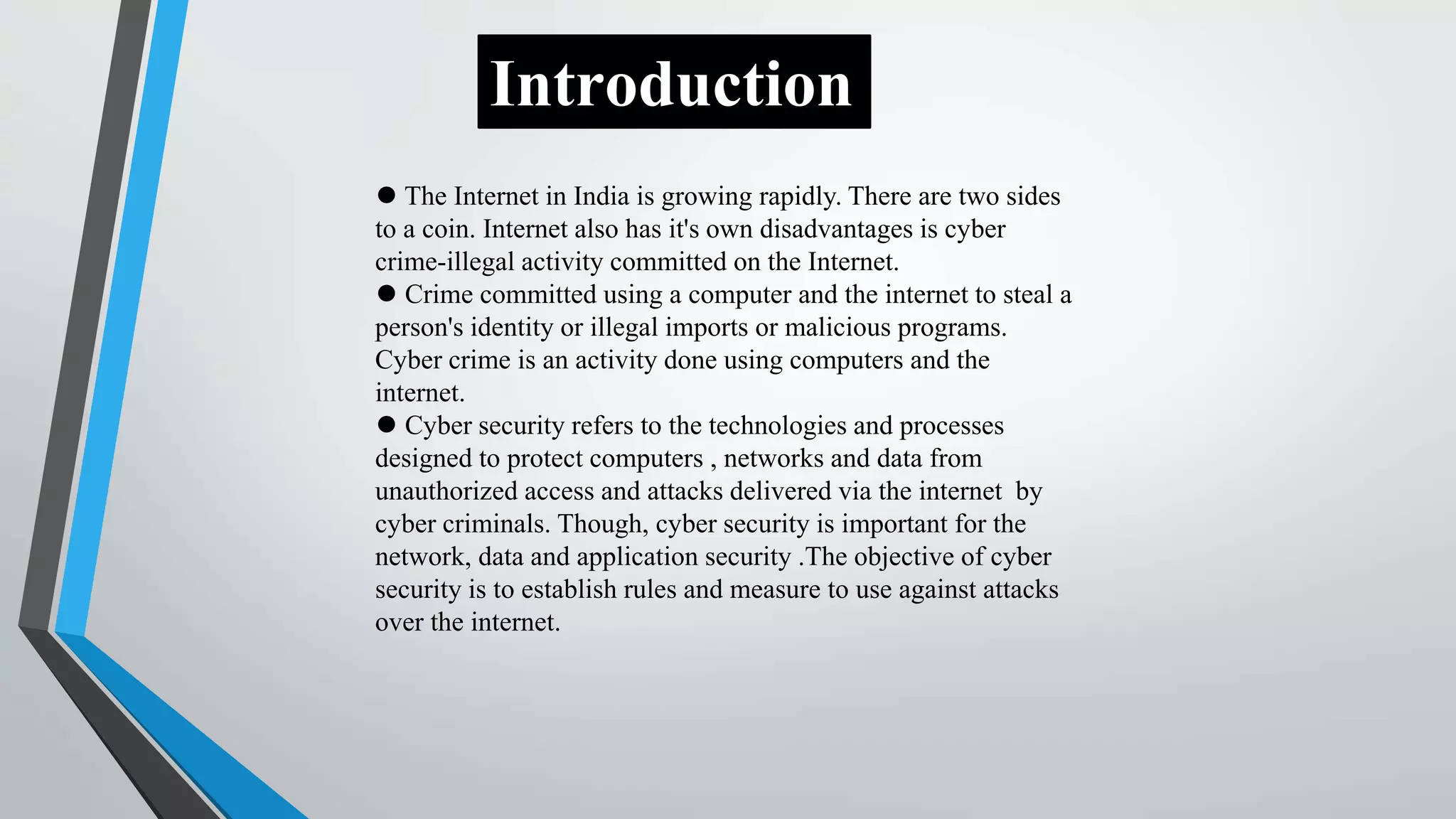 ⚫ The Internet in India is growing rapidly. There are two sides
to a coin. Internet also has it's own disadvantages is cyber
crime-illegal activity committed on the Internet.
⚫ Crime committed using a computer and the internet to steal a
person's identity or illegal imports or malicious programs.
Cyber crime is an activity done using computers and the
internet.
⚫ Cyber security refers to the technologies and processes
designed to protect computers , networks and data from
unauthorized access and attacks delivered via the internet by
cyber criminals. Though, cyber security is important for the
network, data and application security .The objective of cyber
security is to establish rules and measure to use against attacks
over the internet.
Introduction
 