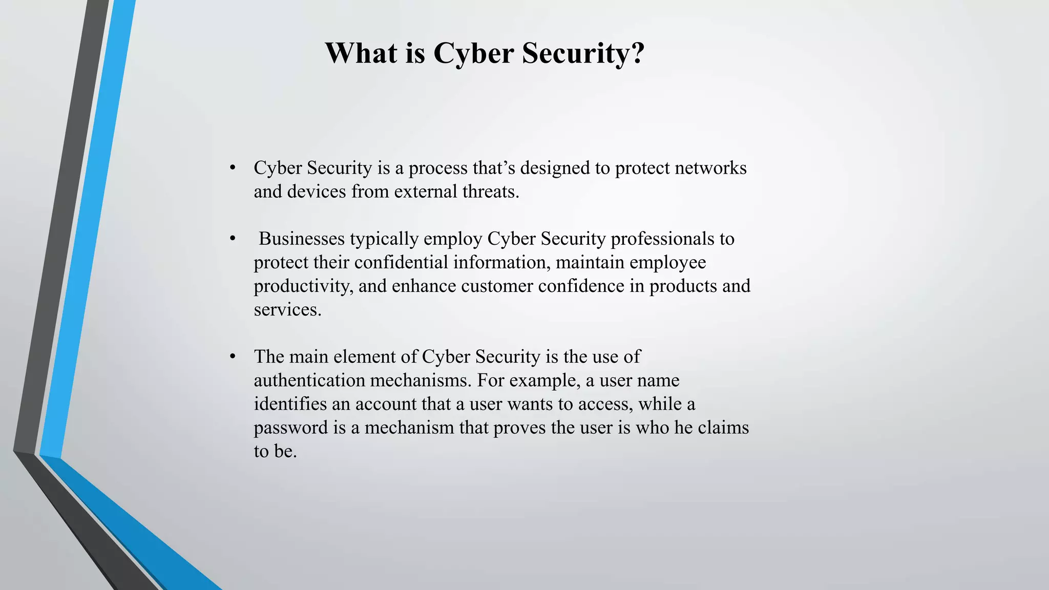 What is Cyber Security?
• Cyber Security is a process that’s designed to protect networks
and devices from external threats.
• Businesses typically employ Cyber Security professionals to
protect their confidential information, maintain employee
productivity, and enhance customer confidence in products and
services.
• The main element of Cyber Security is the use of
authentication mechanisms. For example, a user name
identifies an account that a user wants to access, while a
password is a mechanism that proves the user is who he claims
to be.
 