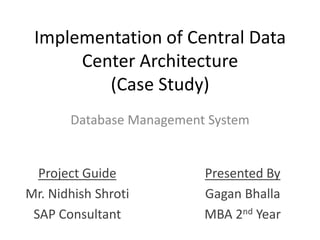 Implementation of Central Data Center Architecture(Case Study) Database Management System Project Guide Mr. Nidhish Shroti SAP Consultant Presented By Gagan Bhalla MBA 2nd Year 