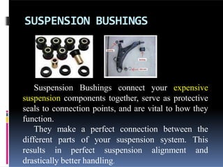 SUSPENSION BUSHINGS
Suspension Bushings connect your expensive
suspension components together, serve as protective
seals to connection points, and are vital to how they
function.
They make a perfect connection between the
different parts of your suspension system. This
results in perfect suspension alignment and
drastically better handling.
 