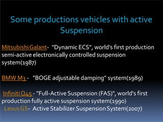 Some productions vehicles with active
Suspension
MitsubishiGalant- "Dynamic ECS", world’s first production
semi-active electronically controlled suspension
system(1987)
BMW M3 - "BOGE adjustable damping" system(1989)
InfinitiQ45 - "Full-ActiveSuspension (FAS)", world's first
production fully active suspension system(1990)
LexusGS- Active Stabilizer SuspensionSystem(2007)
 