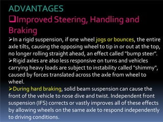 ADVANTAGES
Improved Steering, Handling and
Braking
In a rigid suspension, if one wheel jogs or bounces, the entire
axle tilts, causing the opposing wheel to tip in or out at the top,
no longer rolling straight ahead, an effect called "bump steer".
Rigid axles are also less responsive on turns and vehicles
carrying heavy loads are subject to instability called "shimmy",
caused by forces translated across the axle from wheel to
wheel.
During hard braking, solid beam suspension can cause the
front of the vehicle to nose dive and twist. Independent front
suspension (IFS) corrects or vastly improves all of these effects
by allowing wheels on the same axle to respond independently
to driving conditions.
 