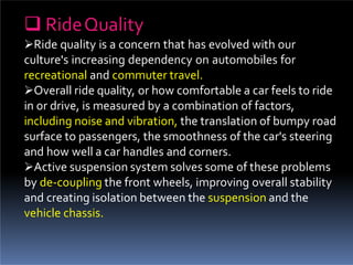  RideQuality
Ride quality is a concern that has evolved with our
culture's increasing dependency on automobiles for
recreational and commuter travel.
Overall ride quality, or how comfortable a car feels to ride
in or drive, is measured by a combination of factors,
including noise and vibration, the translation of bumpy road
surface to passengers, the smoothness of the car's steering
and how well a car handles and corners.
Active suspension system solves some of these problems
by de-coupling the front wheels, improving overall stability
and creating isolation between the suspension and the
vehicle chassis.
 