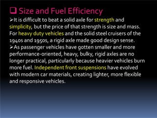  Size and Fuel Efficiency
It is difficult to beat a solid axle for strength and
simplicity, but the price of that strength is size and mass.
For heavy duty vehicles and the solid steel cruisers of the
1940s and 1950s, a rigid axle made good design sense.
As passenger vehicles have gotten smaller and more
performance-oriented, heavy, bulky, rigid axles are no
longer practical, particularly because heavier vehicles burn
more fuel. Independent front suspensions have evolved
with modern car materials, creating lighter, more flexible
and responsive vehicles.
 