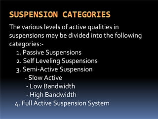 The various levels of active qualities in
suspensions may be divided into the following
categories:-
1. Passive Suspensions
2. Self Leveling Suspensions
3. Semi-Active Suspension
- Slow Active
- Low Bandwidth
- High Bandwidth
4. Full Active Suspension System
 