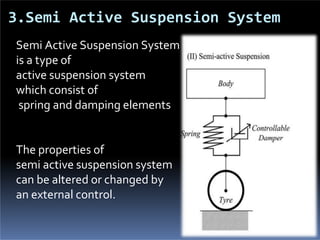 3.Semi Active Suspension System
Semi Active Suspension System
is a type of
active suspension system
which consist of
spring and damping elements
The properties of
semi active suspension system
can be altered or changed by
an external control.
 