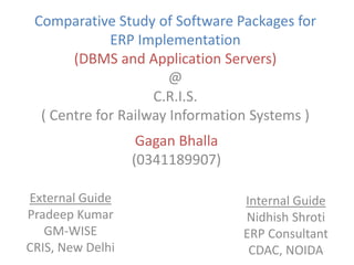 Comparative Study of Software Packages for ERP Implementation(DBMS and Application Servers)@C.R.I.S.( Centre for Railway Information Systems ) Gagan Bhalla (0341189907) External Guide Pradeep Kumar GM-WISE CRIS, New Delhi Internal Guide Nidhish Shroti ERP Consultant CDAC, NOIDA 