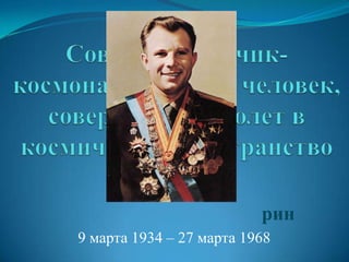 Советский лётчик-космонавт, первый человек, совершивший полет в космическое пространство Ю́рий Алексе́евич Гага́рин 9 марта 1934 – 27 марта 1968 