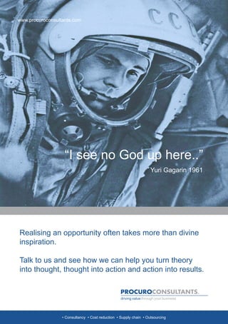 www.procuroconsultants.com




                   “I see no God up here..”
                                                                    Yuri Gagarin 1961




Realising an opportunity often takes more than divine
inspiration.

Talk to us and see how we can help you turn theory
into thought, thought into action and action into results.




                  • Consultancy • Cost reduction • Supply chain • Outsourcing
 
