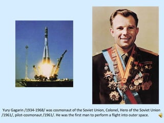 Yury Gagarin /1934-1968/ was cosmonaut of the Soviet Union, Colonel, Hero of the Soviet Union /1961/, pilot-cosmonaut /1961/. He was the first man to perform a flight into outer space.  