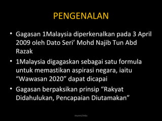 PENGENALAN
• Gagasan 1Malaysia diperkenalkan pada 3 April
2009 oleh Dato Seri’ Mohd Najib Tun Abd
Razak
• 1Malaysia digagaskan sebagai satu formula
untuk memastikan aspirasi negara, iaitu
“Wawasan 2020” dapat dicapai
• Gagasan berpaksikan prinsip “Rakyat
Didahulukan, Pencapaian Diutamakan”
munni/mbs
 