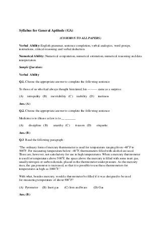 Syllabus for General Aptitude (GA)
(COMMON TO ALL PAPERS)
Verbal Ability: English grammar, sentence completion, verbal analogies, word groups,
instructions, critical reasoning and verbal deduction.
Numerical Ability: Numerical computation, numerical estimation, numerical reasoning and data
interpretation.
Sample Questions
Verbal Ability
Q.1. Choose the appropriate answer to complete the following sentence:
To those of us who had always thought him timid, his --------- came as a surprise.
(A) intrepidity (B) inevitability (C) inability (D) inertness
Ans. (A)
Q.2. Choose the appropriate answer to complete the following sentence:
Medicine is to illness as law is to _________
(A) discipline (B) anarchy (C) treason (D) etiquette
Ans. (B)
Q.3. Read the following paragraph :
“The ordinary form of mercury thermometer is used for temperature ranging from –40o
F to
500o
F. For measuring temperature below –40o
F, thermometers filled with alcohol are used.
These are, however, not satisfactory for use in high temperatures. When a mercury thermometer
is used for temperature above 500o
F, the space above the mercury is filled with some inert gas,
usually nitrogen or carbon dioxide, placed in the thermometer under pressure. As the mercury
rises, the gas pressures is increased, so that it is possible to use these thermometers for
temperatures as high as 1000o
F.”
With what, besides mercury, would a thermometer be filled if it was designed to be used
for measuring temperature of about 500o
F?
(A) Pyrometer (B) Inert gas (C) Iron and brass (D) Gas
Ans. (B)
 