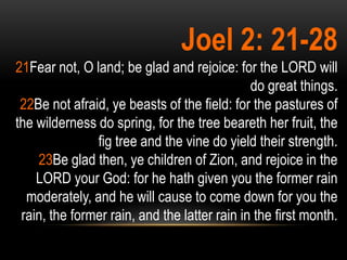 Joel 2: 21-28
21Fear not, O land; be glad and rejoice: for the LORD will
                                              do great things.
 22Be not afraid, ye beasts of the field: for the pastures of
the wilderness do spring, for the tree beareth her fruit, the
               fig tree and the vine do yield their strength.
    23Be glad then, ye children of Zion, and rejoice in the
    LORD your God: for he hath given you the former rain
  moderately, and he will cause to come down for you the
 rain, the former rain, and the latter rain in the first month.
 