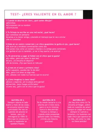 1.Cuando te aburres en claro, ¿qué sueles dibujar?
a)Estrellas
b)Corazones con su nombre
c)Caricaturas

2.Tu fichaje te escribe en una red social, ¿qué haces?
aLe contestas sin pensarlo
bLlamas a tu mejor amiga y planeáis el mensaje que le vas a enviar
cNo le contestas

3.Estás en un centro comercial y un chico guapísimo te guiña el ojo, ¿qué haces?
aTe acercas y entablas conversación como sea
bTe pones roja como un tomate y llamas a tu amiga para contárselo
cLe guiñas el ojo tú también, ¡a ver si hay suerte y se acerca!

4.¿Te atreverías a jugar al fútbol con el chico que te gusta?
aLo odias, ¡pero por amor lo que sea!
bClaro, ¡te encanta el deporte!
cNi de broma, ¡fijo que haces el ridículo!

5.¿Crees en el amor a primera vista?
a¡Por supuesto, puedes dar fe de ello!
bNo, para tí el amor es algo más
cSí, ¡deseas con todas tus fuerzas que te ocurra!

6.¿Cómo imaginas tu beso ideal?
aDulce y especial, ¡en la playa sería genial!
bDivertido, ¡bajo fuegos artificiales!
cComo sea, ¡pero con el chico que te gusta!




       MAYORIA DE A                        MAYORIA DE B                     MAYORIA DE C
  Siempre valoras el lado           Te da miedo lanzarte a a la       ¡No hay otra como tú! Te
bueno y malo de las cosas,           piscina por si está vacía,       encanta arriesgar, ¡sobre
 ¡te encanta tenerlo todo              ¡pero si no lo intentas       todo en cuestión de amor!
  controlado! Por eso en               nunca lo descubrirás!         Aunque te caigas mil veces
   cuestión de amores te                Tómate tu tiempo y              siempre te vuelves a
      lanzas, ¡pero sin               cuando estés preparada         levantar y te ilusionas con
   entregarte al 100%! El            quítate todos tus miedos,       cada chico que aparece en
 chico que te conozca en                ¡vivirás una historia         tu vida, ¡sin amor tu vida
    todo tu esplendor se                      preciosa!                   no tiene sentido!
      quedará flipado.
 