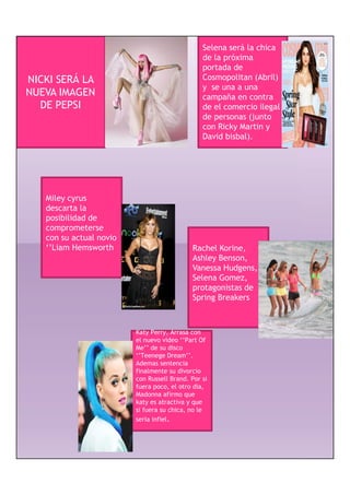 Selena será la chica
                                                de la próxima
                                                portada de
NICKI SERÁ LA                                   Cosmopolitan (Abril)
                                                y se una a una
NUEVA IMAGEN                                    campaña en contra
  DE PEPSI                                      de el comercio ilegal
                                                de personas (junto
                                                con Ricky Martin y
                                                David bisbal).




   Miley cyrus
   descarta la
   posibilidad de
   comprometerse
   con su actual novio
   ‘’Liam Hemsworth
     Liam                                          Korine,
                                            Rachel Korine
                                            Ashley Benson,
                                            Vanessa Hudgens, y
                                            Selena Gomez,
                                            protagonistas de
                                            Spring Breakers



                         Katy Perry, Arrasa con
                         el nuevo video ‘’Part Of
                         Me’’ de su disco
                         ‘’Teenege Dream’’.
                         Ademas sentencia
                         finalmente su divorcio
                         con Russell Brand. Por si
                         fuera poco, el otro dia,
                         Madonna afirmo que
                         katy es atractiva y que
                         si fuera su chica, no le
                         seria infiel.
 