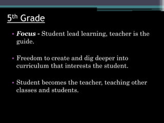 5th Grade
• Focus - Student lead learning, teacher is the
guide.
• Freedom to create and dig deeper into
curriculum that interests the student.
• Student becomes the teacher, teaching other
classes and students.
 