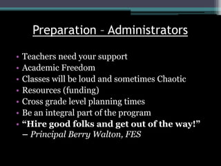 Preparation – Administrators
• Teachers need your support
• Academic Freedom
• Classes will be loud and sometimes Chaotic
• Resources (funding)
• Cross grade level planning times
• Be an integral part of the program
• “Hire good folks and get out of the way!”
– Principal Berry Walton, FES
 