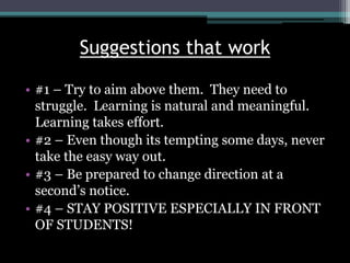 Suggestions that work
• #1 – Try to aim above them. They need to
struggle. Learning is natural and meaningful.
Learning takes effort.
• #2 – Even though its tempting some days, never
take the easy way out.
• #3 – Be prepared to change direction at a
second’s notice.
• #4 – STAY POSITIVE ESPECIALLY IN FRONT
OF STUDENTS!
 