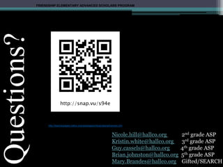Questions?
Nicole.hill@hallco.org 2nd grade ASP
Kristin.white@hallco.org 3rd grade ASP
Guy.cassels@hallco.org 4th grade ASP
Brian.johnston@hallco.org 5th grade ASP
Mary.Brandes@hallco.org Gifted/SEARCH
FRIENDSHIP ELEMENTARY ADVANCED SCHOLARS PROGRAM
Making sure NO CHILD is left behind!!
http://teacherpages.hallco.org/webpages/mbrandes/advanced.cfm
 