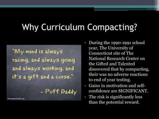 Why Curriculum Compacting?
• During the 1990-1991 school
year, The University of
Connecticut site of The
National Research Center on
the Gifted and Talented
discovered that by compacting,
their was no adverse reactions
to end of year testing.
• Gains in motivation and self-
confidence are SIGNIFICANT.
• The risk is significantly less
than the potential reward.
 
