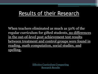 Results of their Research
When teachers eliminated as much as 50% of the
regular curriculum for gifted students, no differences
in the out-of-level post achievement test results
between treatment and control groups were found in
reading, math computation, social studies, and
spelling.
Effective Curriculum Compacting
Research Results
 
